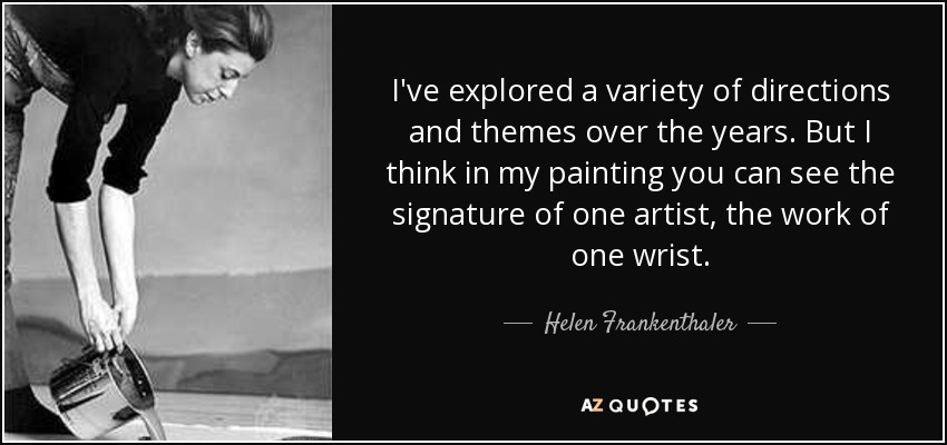I've explored a variety of directions and themes over the years. But I think in my painting you can see the signature of one artist, the work of one wrist. - Helen Frankenthaler