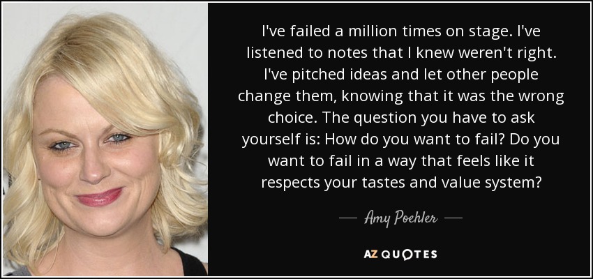 I've failed a million times on stage. I've listened to notes that I knew weren't right. I've pitched ideas and let other people change them, knowing that it was the wrong choice. The question you have to ask yourself is: How do you want to fail? Do you want to fail in a way that feels like it respects your tastes and value system? - Amy Poehler