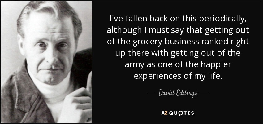 I've fallen back on this periodically, although I must say that getting out of the grocery business ranked right up there with getting out of the army as one of the happier experiences of my life. - David Eddings