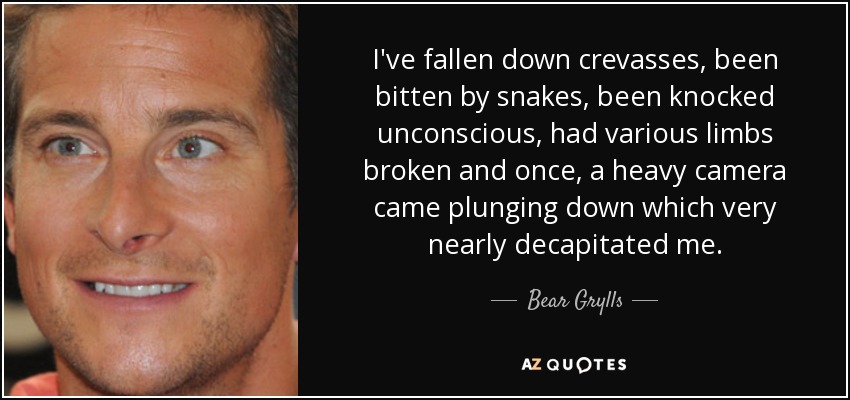 I've fallen down crevasses, been bitten by snakes, been knocked unconscious, had various limbs broken and once, a heavy camera came plunging down which very nearly decapitated me. - Bear Grylls
