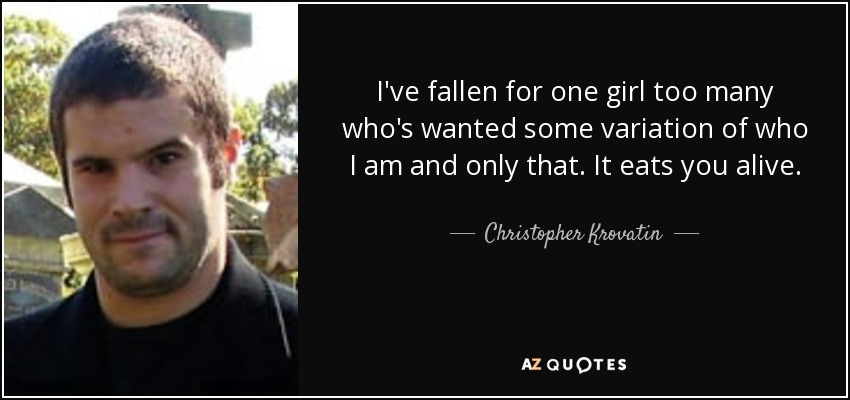 I've fallen for one girl too many who's wanted some variation of who I am and only that. It eats you alive. - Christopher Krovatin