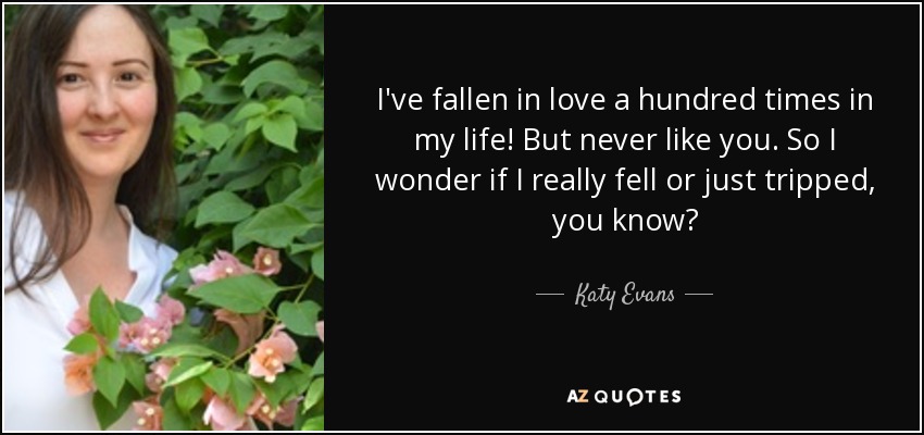 I've fallen in love a hundred times in my life! But never like you. So I wonder if I really fell or just tripped, you know? - Katy Evans