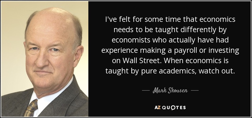 I've felt for some time that economics needs to be taught differently by economists who actually have had experience making a payroll or investing on Wall Street. When economics is taught by pure academics, watch out. - Mark Skousen