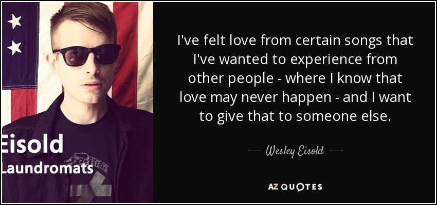 I've felt love from certain songs that I've wanted to experience from other people - where I know that love may never happen - and I want to give that to someone else. - Wesley Eisold