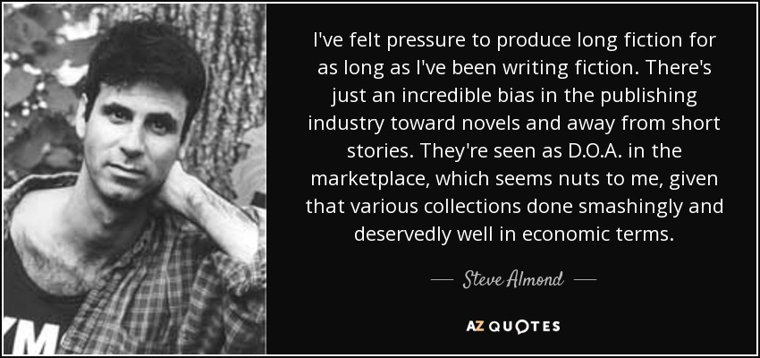 I've felt pressure to produce long fiction for as long as I've been writing fiction. There's just an incredible bias in the publishing industry toward novels and away from short stories. They're seen as D.O.A. in the marketplace, which seems nuts to me, given that various collections done smashingly and deservedly well in economic terms. - Steve Almond