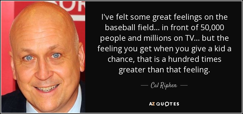 I've felt some great feelings on the baseball field... in front of 50,000 people and millions on TV... but the feeling you get when you give a kid a chance, that is a hundred times greater than that feeling. - Cal Ripken, Jr.