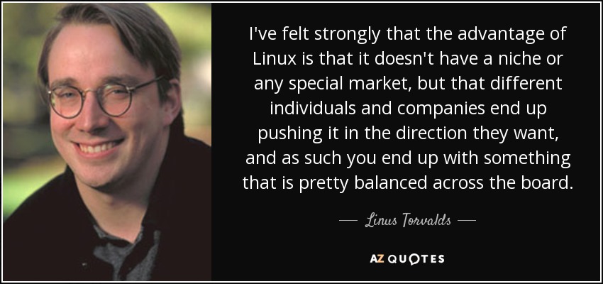 I've felt strongly that the advantage of Linux is that it doesn't have a niche or any special market, but that different individuals and companies end up pushing it in the direction they want, and as such you end up with something that is pretty balanced across the board. - Linus Torvalds