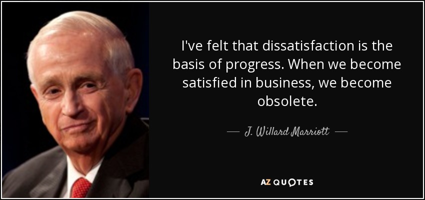 I've felt that dissatisfaction is the basis of progress. When we become satisfied in business, we become obsolete. - J. Willard Marriott