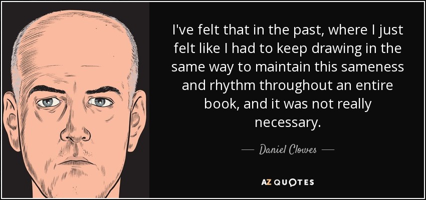 I've felt that in the past, where I just felt like I had to keep drawing in the same way to maintain this sameness and rhythm throughout an entire book, and it was not really necessary. - Daniel Clowes