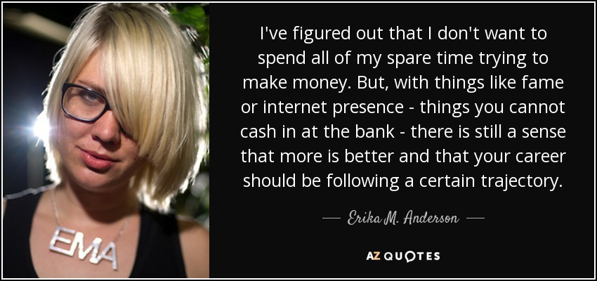 I've figured out that I don't want to spend all of my spare time trying to make money. But, with things like fame or internet presence - things you cannot cash in at the bank - there is still a sense that more is better and that your career should be following a certain trajectory. - Erika M. Anderson