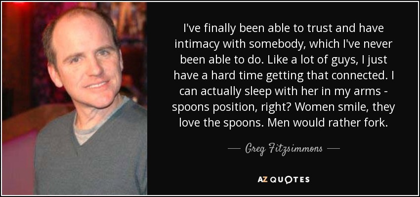 I've finally been able to trust and have intimacy with somebody, which I've never been able to do. Like a lot of guys, I just have a hard time getting that connected. I can actually sleep with her in my arms - spoons position, right? Women smile, they love the spoons. Men would rather fork. - Greg Fitzsimmons