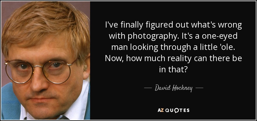 I've finally figured out what's wrong with photography. It's a one-eyed man looking through a little 'ole. Now, how much reality can there be in that? - David Hockney