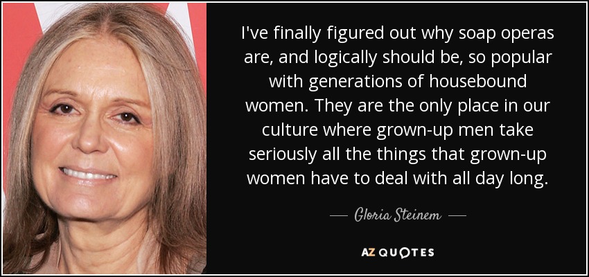 I've finally figured out why soap operas are, and logically should be, so popular with generations of housebound women. They are the only place in our culture where grown-up men take seriously all the things that grown-up women have to deal with all day long. - Gloria Steinem