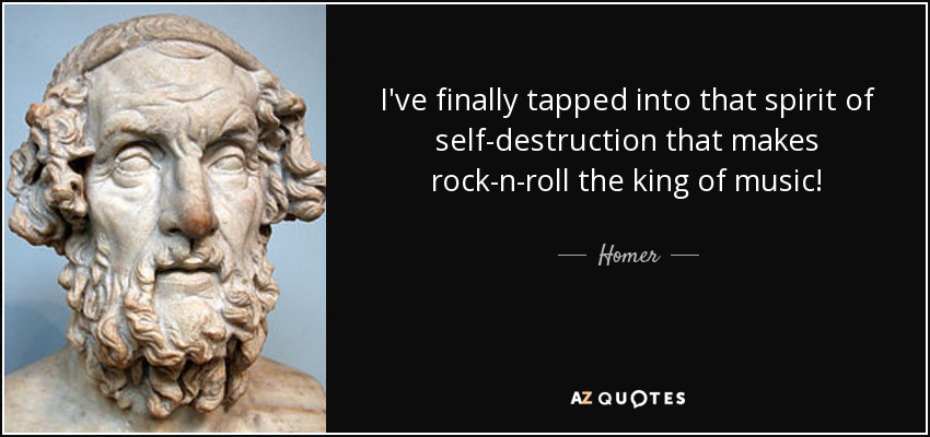 I've finally tapped into that spirit of self-destruction that makes rock-n-roll the king of music! - Homer