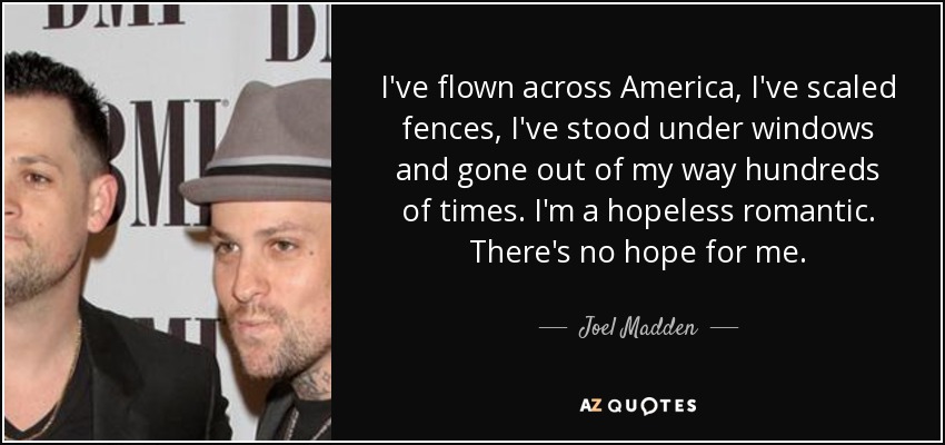 I've flown across America, I've scaled fences, I've stood under windows and gone out of my way hundreds of times. I'm a hopeless romantic. There's no hope for me. - Joel Madden