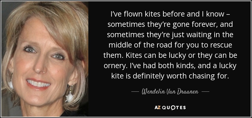 I’ve flown kites before and I know – sometimes they’re gone forever, and sometimes they’re just waiting in the middle of the road for you to rescue them. Kites can be lucky or they can be ornery. I’ve had both kinds, and a lucky kite is definitely worth chasing for. - Wendelin Van Draanen