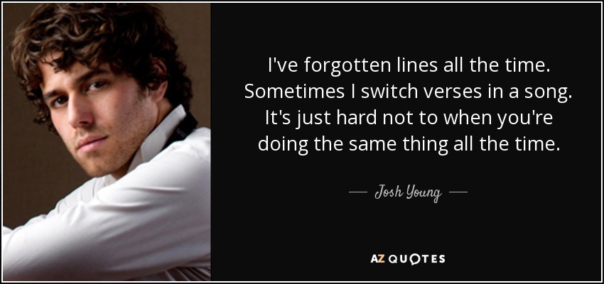 I've forgotten lines all the time. Sometimes I switch verses in a song. It's just hard not to when you're doing the same thing all the time. - Josh Young