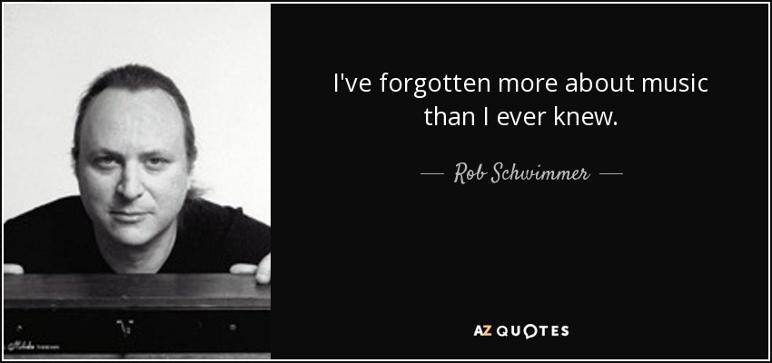 I've forgotten more about music than I ever knew. - Rob Schwimmer