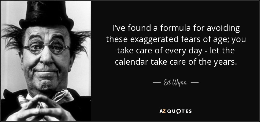 I've found a formula for avoiding these exaggerated fears of age; you take care of every day - let the calendar take care of the years. - Ed Wynn