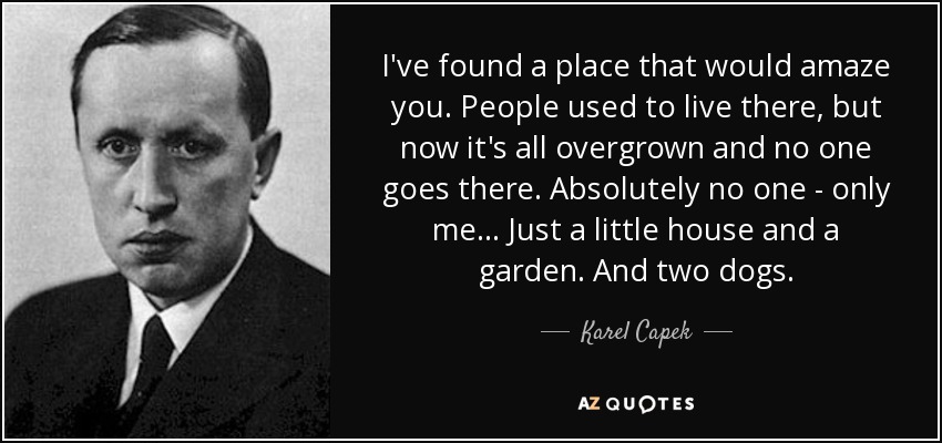 I've found a place that would amaze you. People used to live there, but now it's all overgrown and no one goes there. Absolutely no one - only me... Just a little house and a garden. And two dogs. - Karel Capek