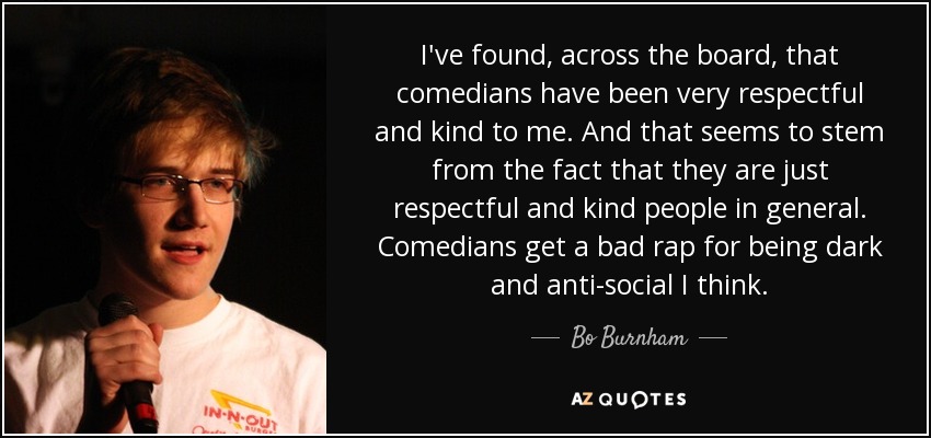 I've found, across the board, that comedians have been very respectful and kind to me. And that seems to stem from the fact that they are just respectful and kind people in general. Comedians get a bad rap for being dark and anti-social I think. - Bo Burnham