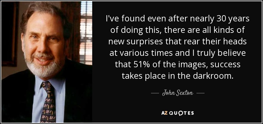 I've found even after nearly 30 years of doing this, there are all kinds of new surprises that rear their heads at various times and I truly believe that 51% of the images, success takes place in the darkroom. - John Sexton