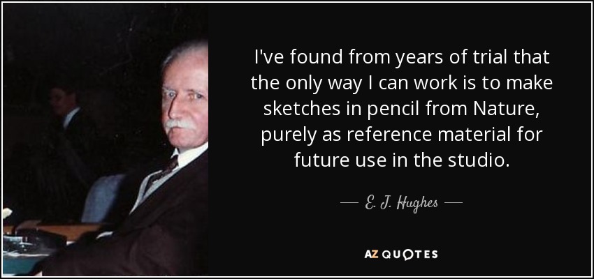 I've found from years of trial that the only way I can work is to make sketches in pencil from Nature, purely as reference material for future use in the studio. - E. J. Hughes