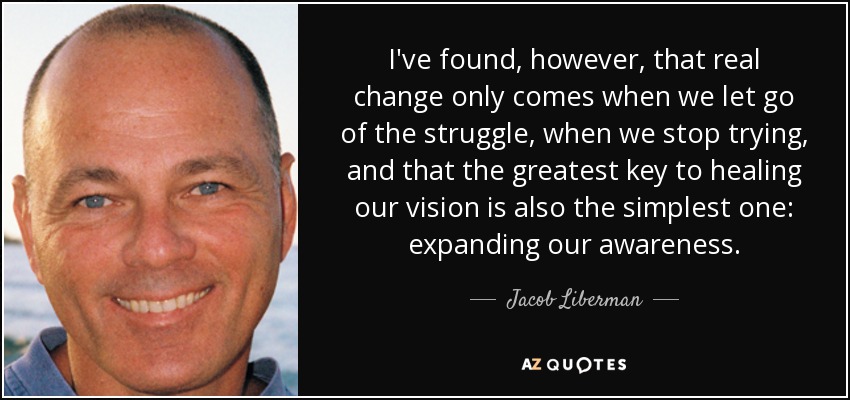 I've found, however, that real change only comes when we let go of the struggle, when we stop trying, and that the greatest key to healing our vision is also the simplest one: expanding our awareness. - Jacob Liberman