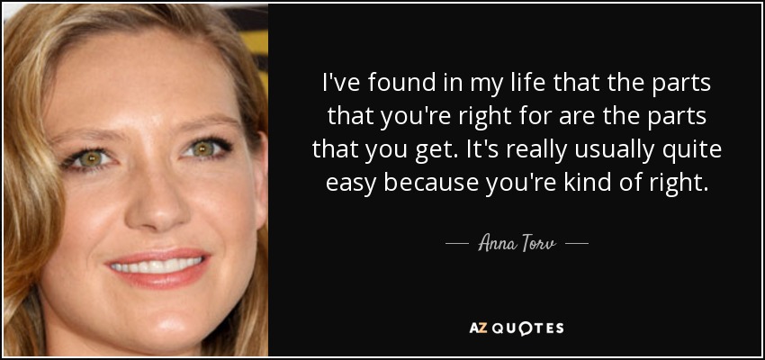 I've found in my life that the parts that you're right for are the parts that you get. It's really usually quite easy because you're kind of right. - Anna Torv