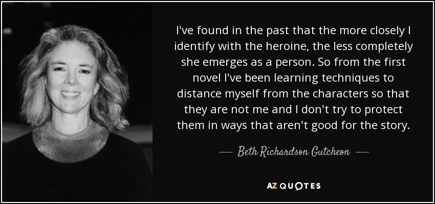 I've found in the past that the more closely I identify with the heroine, the less completely she emerges as a person. So from the first novel I've been learning techniques to distance myself from the characters so that they are not me and I don't try to protect them in ways that aren't good for the story. - Beth Richardson Gutcheon