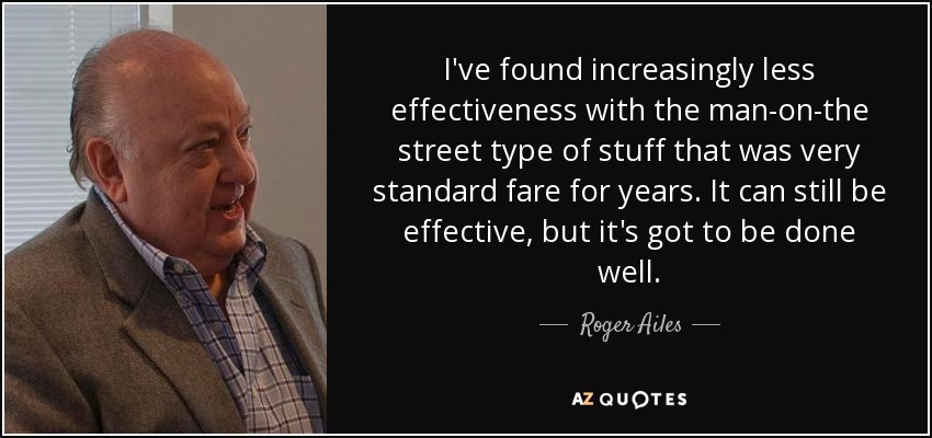 I've found increasingly less effectiveness with the man-on-the street type of stuff that was very standard fare for years. It can still be effective, but it's got to be done well. - Roger Ailes