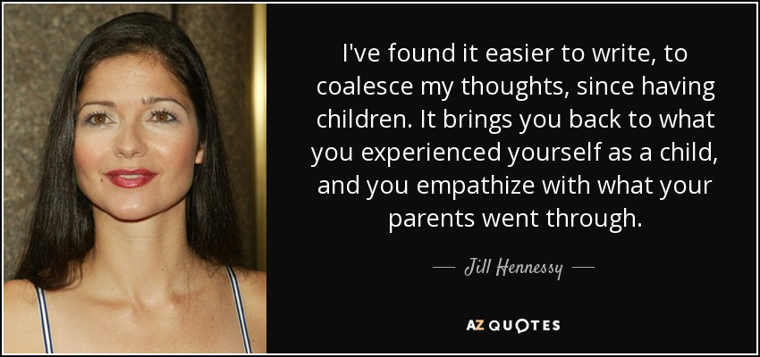 I've found it easier to write, to coalesce my thoughts, since having children. It brings you back to what you experienced yourself as a child, and you empathize with what your parents went through. - Jill Hennessy