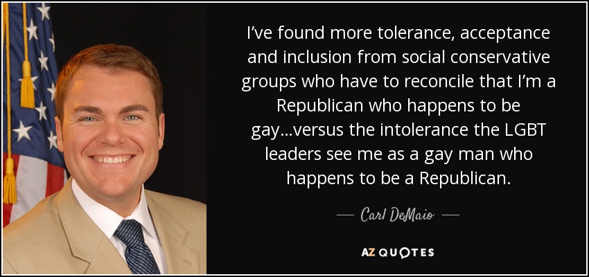 I’ve found more tolerance, acceptance and inclusion from social conservative groups who have to reconcile that I’m a Republican who happens to be gay…versus the intolerance the LGBT leaders see me as a gay man who happens to be a Republican. - Carl DeMaio