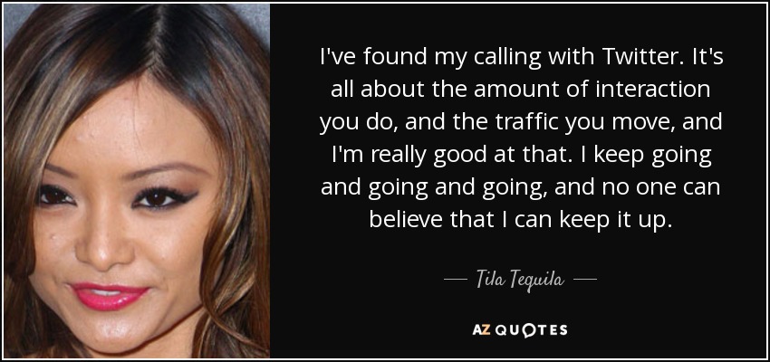 I've found my calling with Twitter. It's all about the amount of interaction you do, and the traffic you move, and I'm really good at that. I keep going and going and going, and no one can believe that I can keep it up. - Tila Tequila