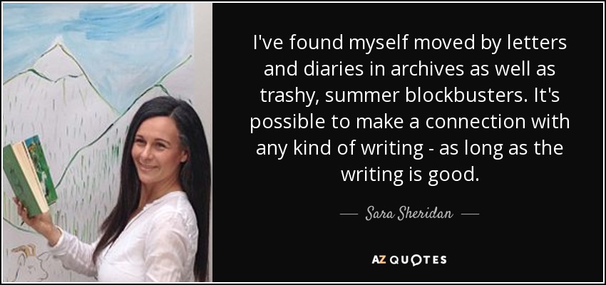 I've found myself moved by letters and diaries in archives as well as trashy, summer blockbusters. It's possible to make a connection with any kind of writing - as long as the writing is good. - Sara Sheridan