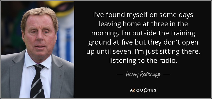 I've found myself on some days leaving home at three in the morning. I'm outside the training ground at five but they don't open up until seven. I'm just sitting there, listening to the radio. - Harry Redknapp