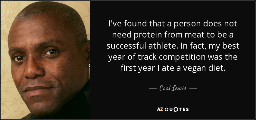 I've found that a person does not need protein from meat to be a successful athlete. In fact, my best year of track competition was the first year I ate a vegan diet. - Carl Lewis