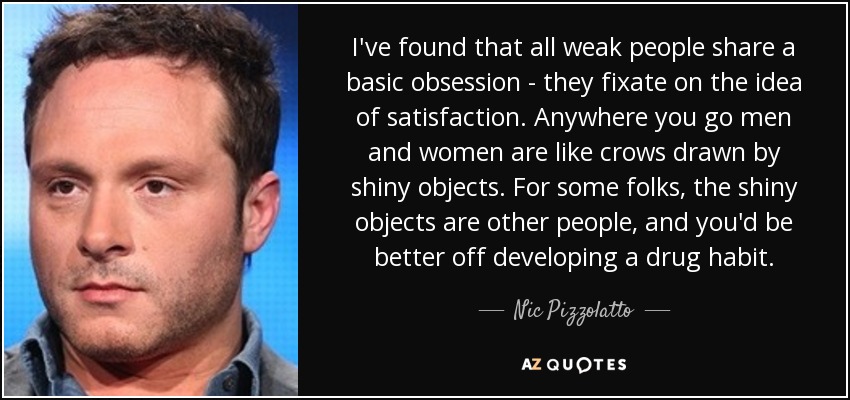 I've found that all weak people share a basic obsession - they fixate on the idea of satisfaction. Anywhere you go men and women are like crows drawn by shiny objects. For some folks, the shiny objects are other people, and you'd be better off developing a drug habit. - Nic Pizzolatto