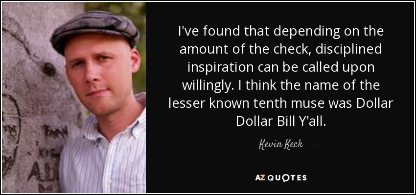 I've found that depending on the amount of the check, disciplined inspiration can be called upon willingly. I think the name of the lesser known tenth muse was Dollar Dollar Bill Y'all. - Kevin Keck