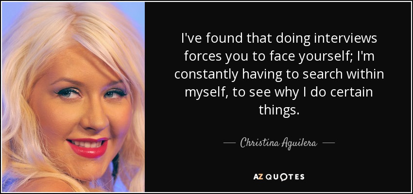 I've found that doing interviews forces you to face yourself; I'm constantly having to search within myself, to see why I do certain things. - Christina Aguilera