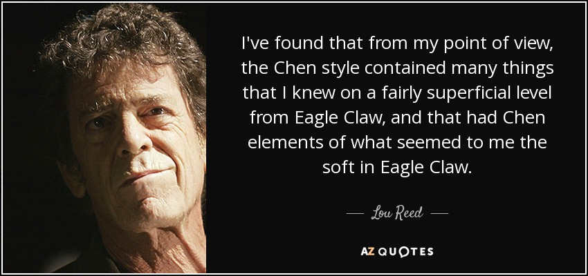 I've found that from my point of view, the Chen style contained many things that I knew on a fairly superficial level from Eagle Claw, and that had Chen elements of what seemed to me the soft in Eagle Claw. - Lou Reed