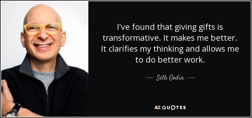 I've found that giving gifts is transformative. It makes me better. It clarifies my thinking and allows me to do better work. - Seth Godin