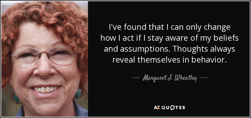 I've found that I can only change how I act if I stay aware of my beliefs and assumptions. Thoughts always reveal themselves in behavior. - Margaret J. Wheatley