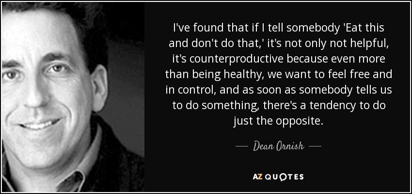 I've found that if I tell somebody 'Eat this and don't do that,' it's not only not helpful, it's counterproductive because even more than being healthy, we want to feel free and in control, and as soon as somebody tells us to do something, there's a tendency to do just the opposite. - Dean Ornish