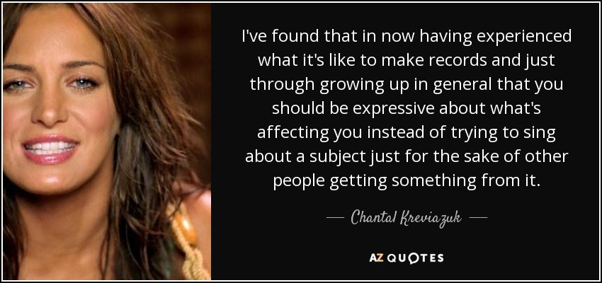 I've found that in now having experienced what it's like to make records and just through growing up in general that you should be expressive about what's affecting you instead of trying to sing about a subject just for the sake of other people getting something from it. - Chantal Kreviazuk