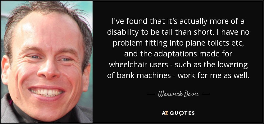 I've found that it's actually more of a disability to be tall than short. I have no problem fitting into plane toilets etc, and the adaptations made for wheelchair users - such as the lowering of bank machines - work for me as well. - Warwick Davis