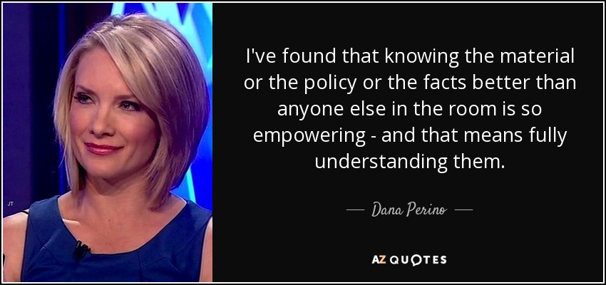 I've found that knowing the material or the policy or the facts better than anyone else in the room is so empowering - and that means fully understanding them. - Dana Perino