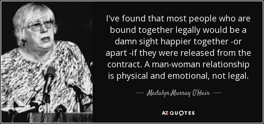 I've found that most people who are bound together legally would be a damn sight happier together -or apart -if they were released from the contract. A man-woman relationship is physical and emotional, not legal. - Madalyn Murray O'Hair