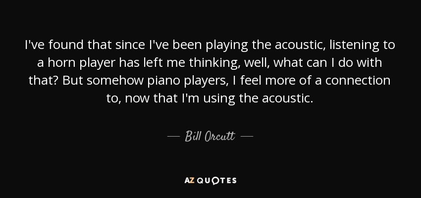 I've found that since I've been playing the acoustic, listening to a horn player has left me thinking, well, what can I do with that? But somehow piano players, I feel more of a connection to , now that I'm using the acoustic. - Bill Orcutt