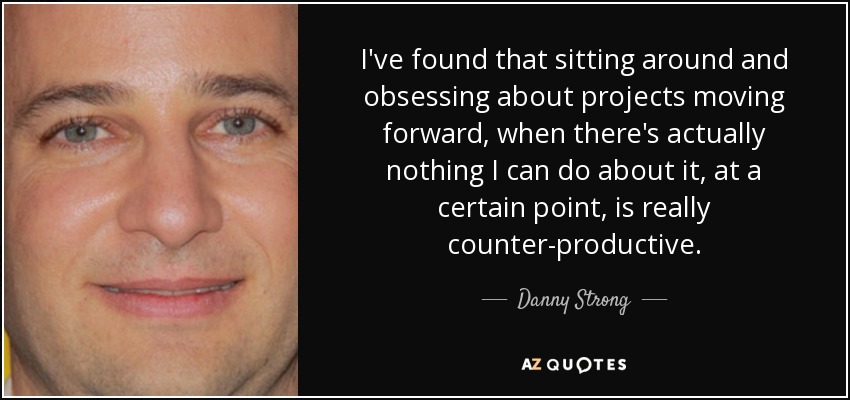 I've found that sitting around and obsessing about projects moving forward, when there's actually nothing I can do about it, at a certain point, is really counter-productive. - Danny Strong